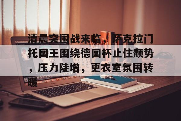 九游体育app-清晨突围战来临，萨克拉门托国王围绕德国杯止住颓势，压力陡增，更衣室氛围转暖的简单介绍