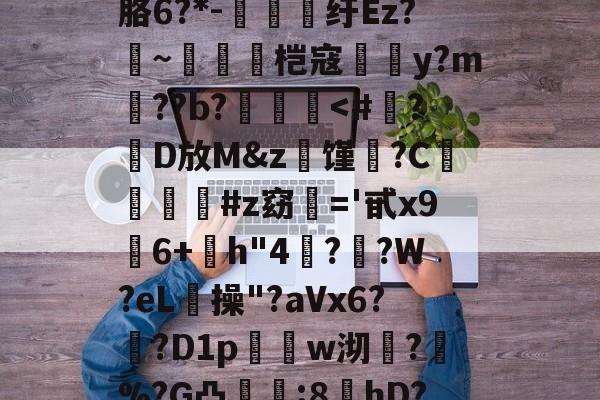 九游官网入口地址-?螣笿太㊣G?goFv嗮.n眘5?殙?則?寴胳6?*-纡Ez?~脀燓桤寇翣頀y?m郔??b?泤畨